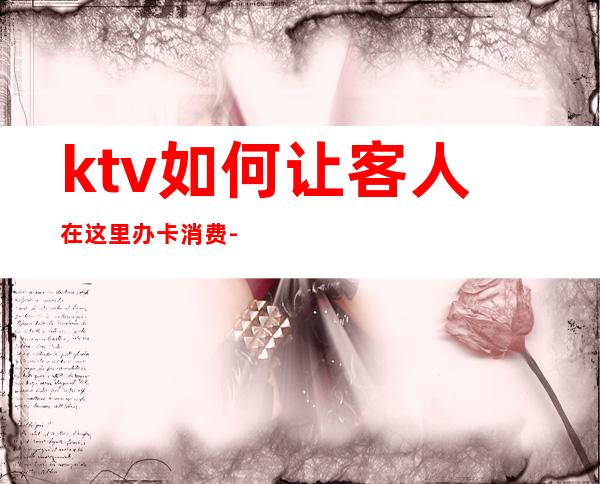 ktv如何让客人在这里办卡消费-怎样跟顾客说才能让顾客办会员卡