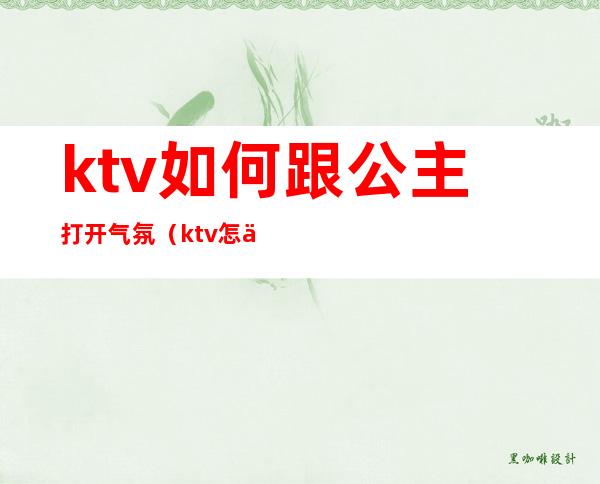 ktv如何跟公主打开气氛(ktv怎么和公主们聊天)