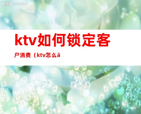 ktv如何锁定客户消费(ktv怎么促进消费)