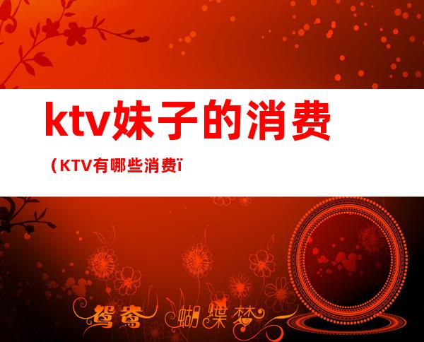 ktv妹子的消费(KTV有哪些消费)
