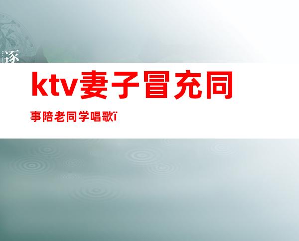 ktv妻子冒充同事陪老同学唱歌（和男同事单独去ktv）