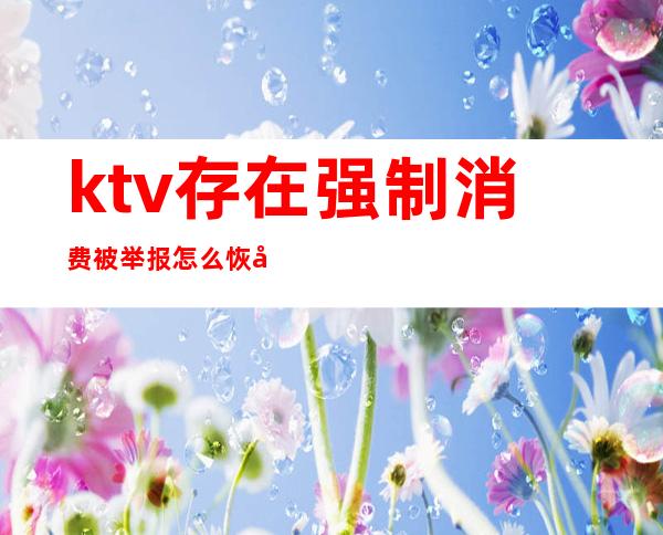 ktv存在强制消费被举报怎么恢复(KTV可以举报吗)