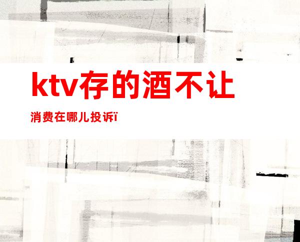 ktv存的酒不让消费在哪儿投诉(ktv不让带酒水可以投诉吗)