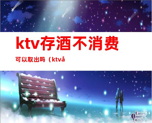 ktv存酒不消费可以取出吗(ktv存酒可以直接拿回吗)