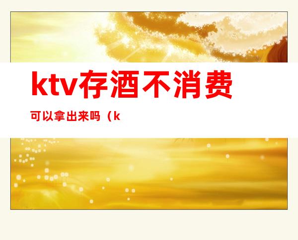 ktv存酒不消费可以拿出来吗(ktv存酒可以直接拿回吗)