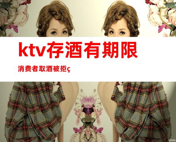 ktv存酒有期限消费者取酒被拒绝(ktv存酒过期了不让取违法吗)