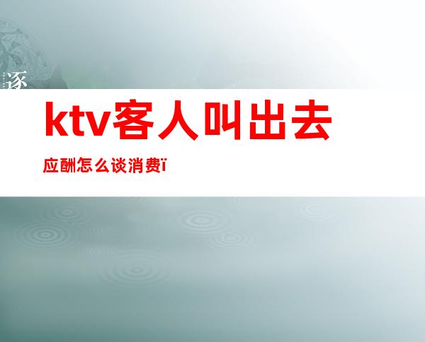 ktv客人叫出去应酬怎么谈消费(ktv营销如何和客人交流)