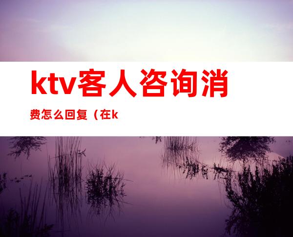 ktv客人咨询消费怎么回复(在ktv怎么回复)