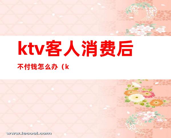 ktv客人消费后不付钱怎么办(ktv收费不合理怎么办)