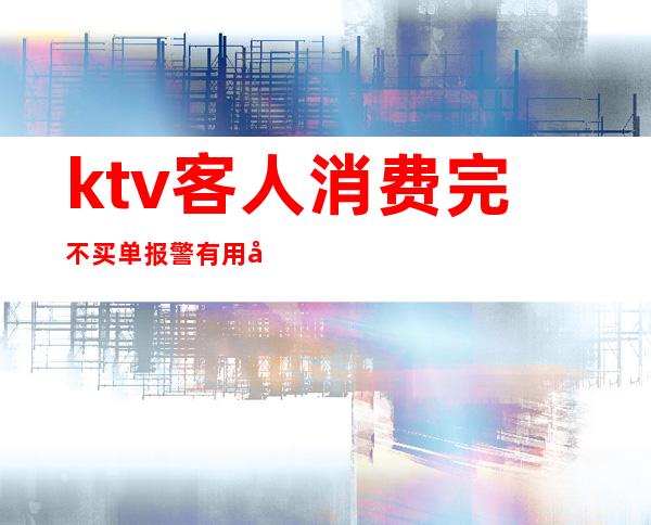 ktv客人消费完不买单报警有用吗(ktv客人不给小费报警有用吗)