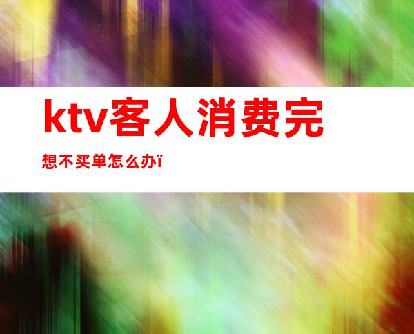 ktv客人消费完想不买单怎么办(ktv消费不付钱怎么处理)