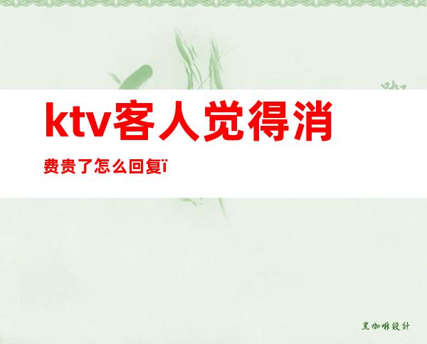 ktv客人觉得消费贵了怎么回复(ktv客人觉得消费贵了怎么回复顾客)