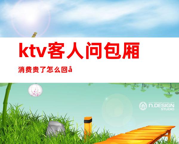 ktv客人问包厢消费贵了怎么回复(ktv客人问包厢消费贵了怎么回复她)