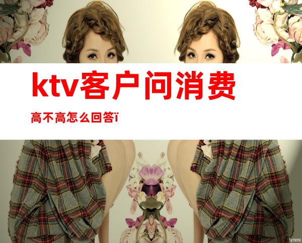 ktv客户问消费高不高怎么回答(ktv客人说酒贵怎么办)