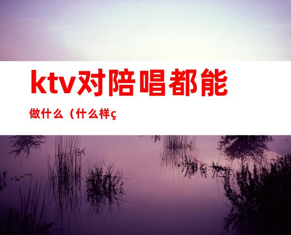 ktv对陪唱都能做什么(什么样的ktv才有陪唱)