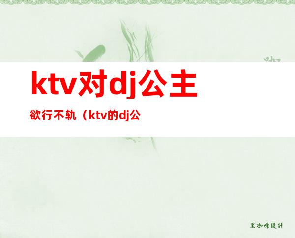 ktv对dj公主欲行不轨（ktv的dj公主）