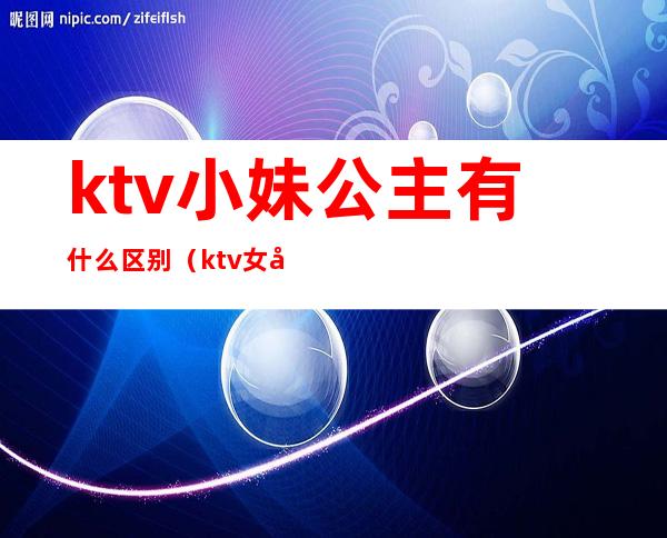 ktv小妹公主有什么区别(ktv女孩和公主有啥区别)