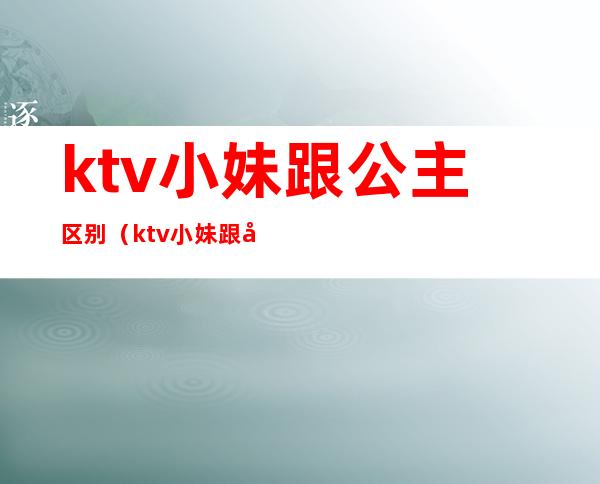 ktv小妹跟公主区别（ktv小妹跟公主区别在哪）