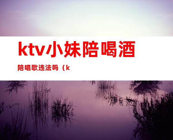 ktv小妹陪喝酒陪唱歌违法吗(ktv里面陪唱歌违法吗)