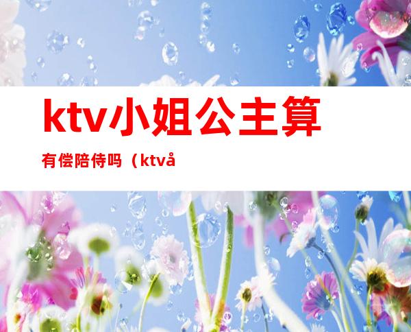 ktv小姐公主算有偿陪侍吗(ktv允许有偿陪侍吗)