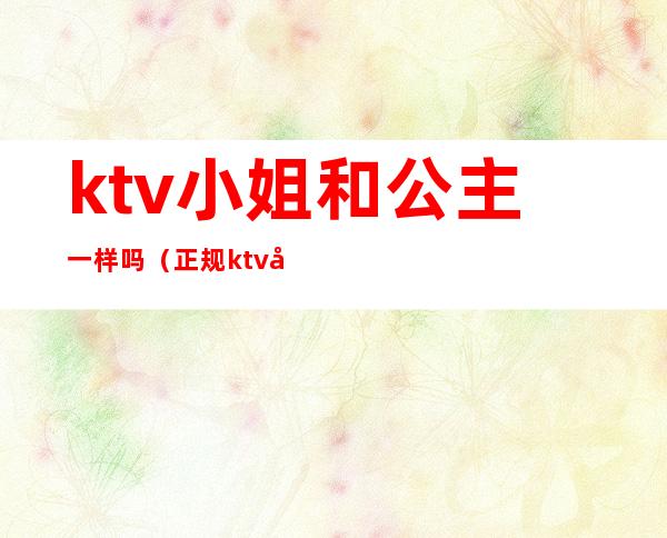 ktv小姐和公主一样吗(正规ktv公主是干嘛的)