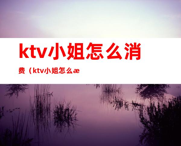 ktv小姐怎么消费(ktv小姐怎么消费才能赚钱)