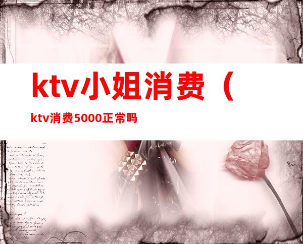 ktv小姐消费(ktv消费5000正常吗?)