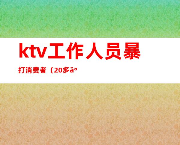 ktv工作人员暴打消费者(20多人ktv暴力殴打服务员后续)