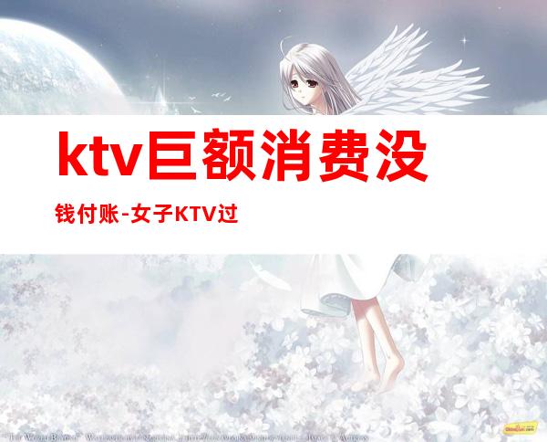 ktv巨额消费没钱付账-女子KTV过生日趴消费12万,却没钱支付,最后怎么处理的?