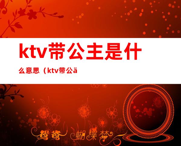 ktv带公主是什么意思(ktv带公主是什么意思主要做什么)