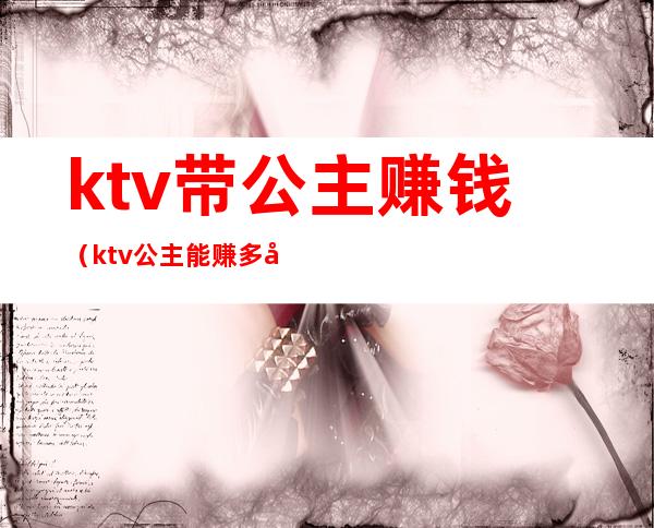 ktv带公主赚钱(ktv公主能赚多少钱)