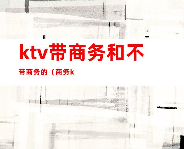 ktv带商务和不带商务的(商务ktv和非商务ktv)