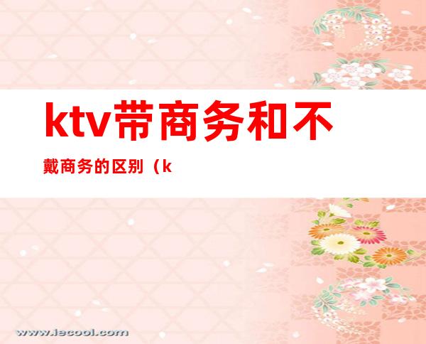 ktv带商务和不戴商务的区别(ktv商务和不带商务有什么区别)