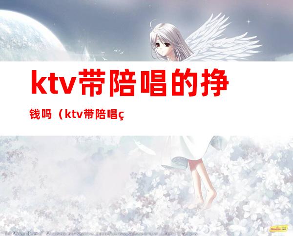 ktv带陪唱的挣钱吗(ktv带陪唱的挣钱吗知乎)
