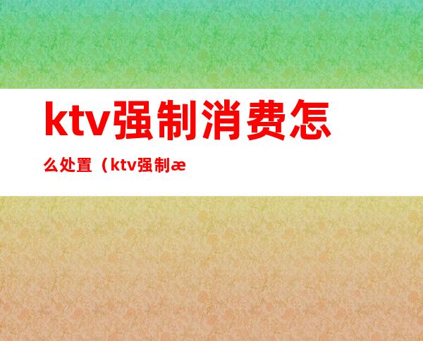 ktv强制消费怎么处置(ktv强制消费酒水)