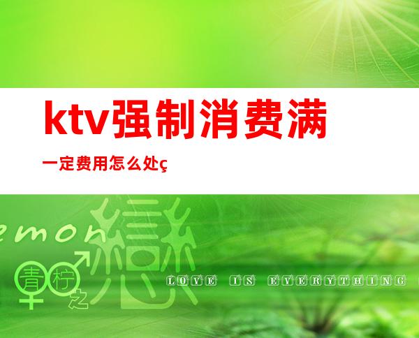 ktv强制消费满一定费用怎么处罚(ktv强制消费满多少可以报警)