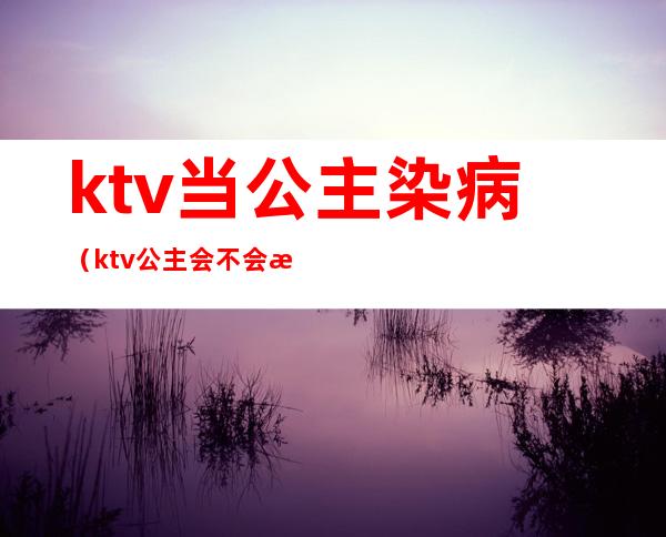 ktv当公主染病(ktv公主会不会有病)
