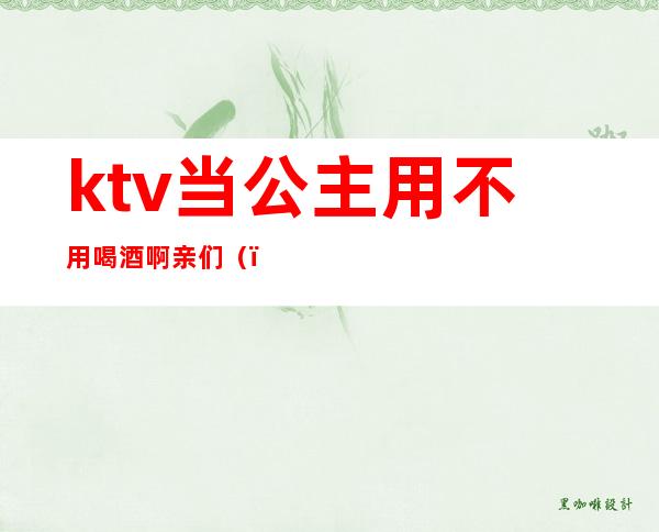 ktv当公主用不用喝酒啊亲们()