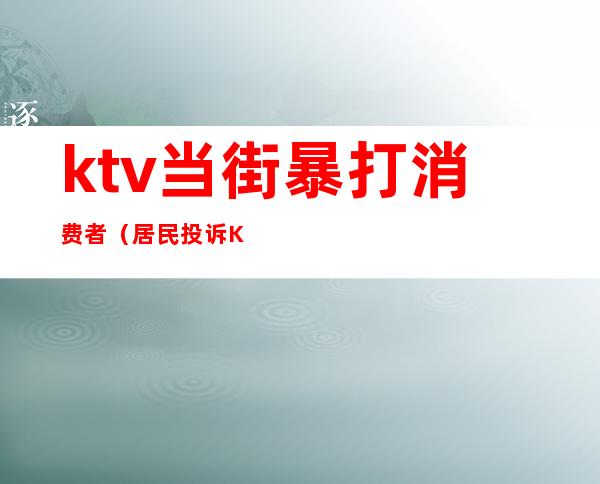 ktv当街暴打消费者(居民投诉KTV深夜遭砍门报复)