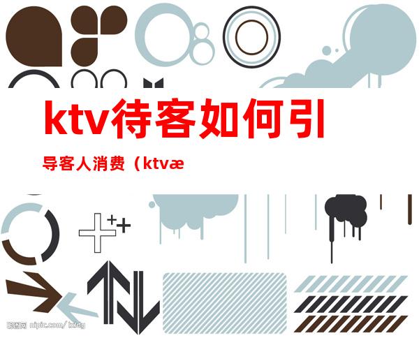 ktv待客如何引导客人消费(ktv怎么让客人愿意为你花钱)