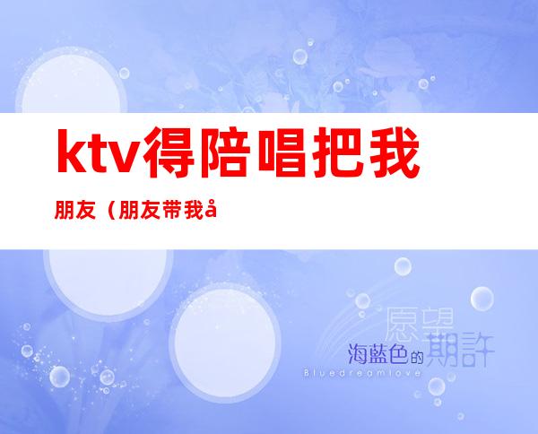 ktv得陪唱把我朋友(朋友带我去ktv结果到哪她们找陪唱最后我出的钱)