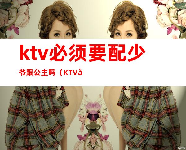 ktv必须要配少爷跟公主吗(KTV带公主可以吗)