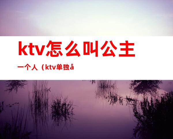 ktv怎么叫公主一个人(ktv单独叫公主)