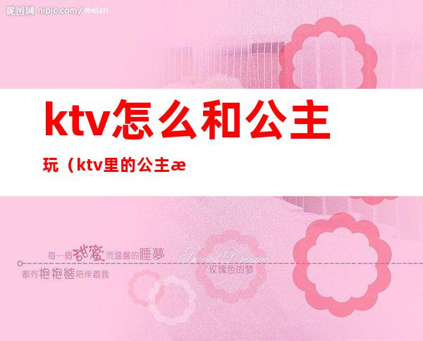 ktv怎么和公主玩(ktv里的公主怎么玩)