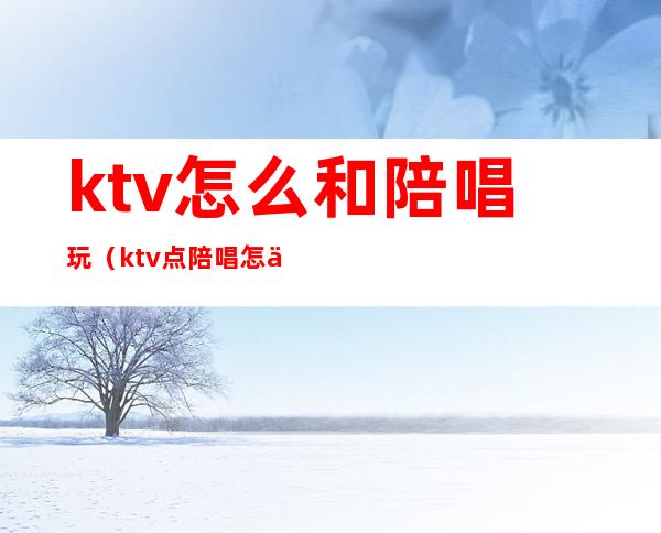 ktv怎么和陪唱玩(ktv点陪唱怎么玩)