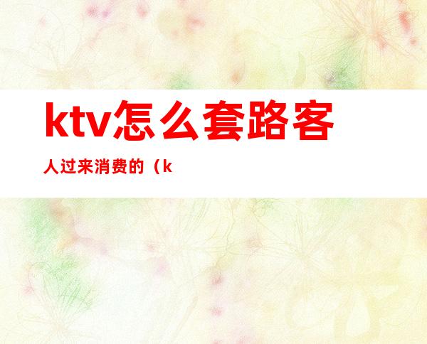 ktv怎么套路客人过来消费的(ktv套路你消费怎么办)