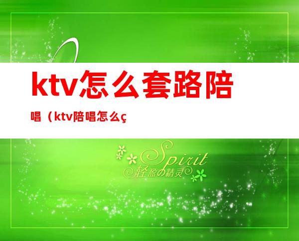ktv怎么套路陪唱（ktv陪唱怎么玩才好）