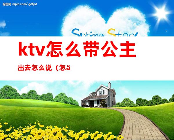 ktv怎么带公主出去怎么说(怎么和ktv公主聊天带出)