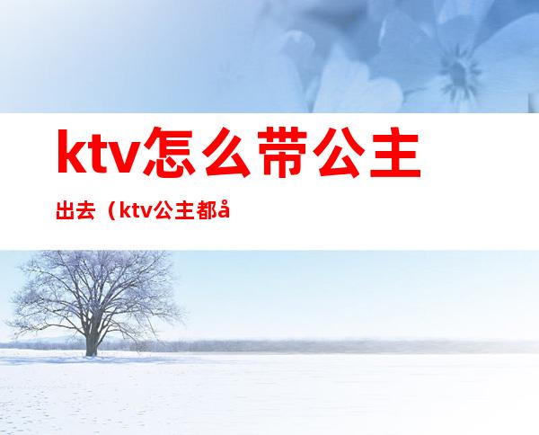 ktv怎么带公主出去(ktv公主都可以带出去吗)