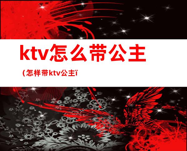 ktv怎么带公主(怎样带ktv公主)